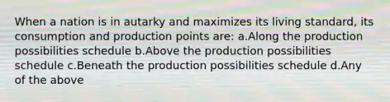 When a nation is in autarky and maximizes its living standard, its consumption and production points are: a.Along the production possibilities schedule b.Above the production possibilities schedule c.Beneath the production possibilities schedule d.Any of the above