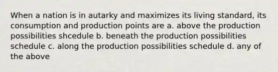 When a nation is in autarky and maximizes its living standard, its consumption and production points are a. above the production possibilities shcedule b. beneath the production possibilities schedule c. along the production possibilities schedule d. any of the above