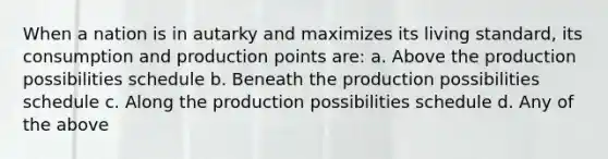 When a nation is in autarky and maximizes its living standard, its consumption and production points are: a. Above the production possibilities schedule b. Beneath the production possibilities schedule c. Along the production possibilities schedule d. Any of the above