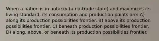 When a nation is in autarky (a no-trade state) and maximizes its living standard, its consumption and production points are: A) along its production possibilities frontier. B) above its production possibilities frontier. C) beneath production possibilities frontier. D) along, above, or beneath its production possibilities frontier.