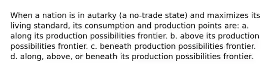 When a nation is in autarky (a no-trade state) and maximizes its living standard, its consumption and production points are: a. along its production possibilities frontier. b. above its production possibilities frontier. c. beneath production possibilities frontier. d. along, above, or beneath its production possibilities frontier.