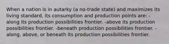 When a nation is in autarky (a no-trade state) and maximizes its living standard, its consumption and production points are: -along its production possibilities frontier. -above its production possibilities frontier. -beneath production possibilities frontier. -along, above, or beneath its production possibilities frontier.