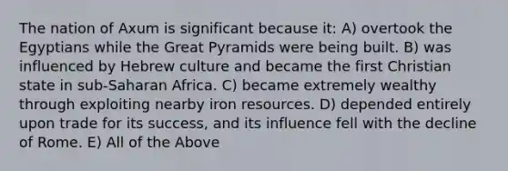 The nation of Axum is significant because it: A) overtook the Egyptians while the Great Pyramids were being built. B) was influenced by Hebrew culture and became the first Christian state in sub-Saharan Africa. C) became extremely wealthy through exploiting nearby iron resources. D) depended entirely upon trade for its success, and its influence fell with the decline of Rome. E) All of the Above