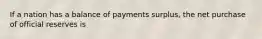 If a nation has a balance of payments surplus, the net purchase of official reserves is