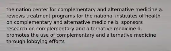 the nation center for complementary and alternative medicine a. reviews treatment programs for the national institutes of health on complementary and alternative medicine b. sponsors research on complementary and alternative medicine d. promotes the use of complementary and alternative medicine through lobbying efforts