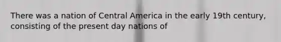 There was a nation of Central America in the early 19th century, consisting of the present day nations of