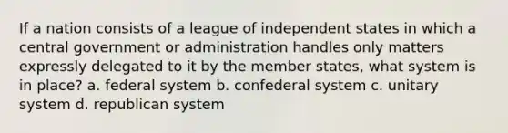 If a nation consists of a league of independent states in which a central government or administration handles only matters expressly delegated to it by the member states, what system is in place? a. federal system b. confederal system c. unitary system d. republican system