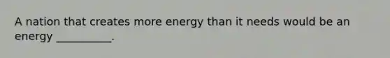 A nation that creates more energy than it needs would be an energy __________.