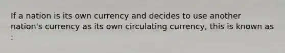 If a nation is its own currency and decides to use another nation's currency as its own circulating currency, this is known as :