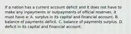 If a nation has a current account deficit and it does not have to make any inpayments or outpayments of official reserves, it must have a: A. surplus in its capital and financial account. B. balance of payments deficit. C. balance of payments surplus. D. deficit in its capital and financial account.