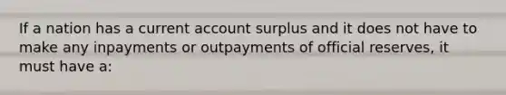 If a nation has a current account surplus and it does not have to make any inpayments or outpayments of official reserves, it must have a: