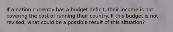 If a nation currently has a budget deficit, their income is not covering the cost of running their country. If this budget is not revised, what could be a possible result of this situation?