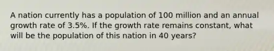 A nation currently has a population of 100 million and an annual growth rate of 3.5%. If the growth rate remains constant, what will be the population of this nation in 40 years?