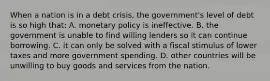 When a nation is in a debt crisis, the government's level of debt is so high that: A. monetary policy is ineffective. B. the government is unable to find willing lenders so it can continue borrowing. C. it can only be solved with a fiscal stimulus of lower taxes and more government spending. D. other countries will be unwilling to buy goods and services from the nation.