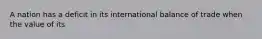 A nation has a deficit in its international balance of trade when the value of its