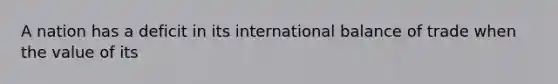 A nation has a deficit in its international balance of trade when the value of its