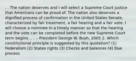 . . The nation deserves and I will select a Supreme Court justice that Americans can be proud of. The nation also deserves a dignified process of confirmation in the United States Senate, characterized by fair treatment, a fair hearing and a fair vote. I will choose a nominee in a timely manner so that the hearing and the vote can be completed before the new Supreme Court term begins. . . .- President George W. Bush, 2005 2. Which constitutional principle is suggested by this quotation? (1) Federalism (2) States rights (3) Checks and balances (4) Due process