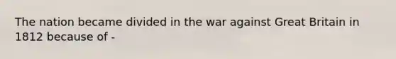 The nation became divided in the war against Great Britain in 1812 because of -