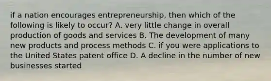 if a nation encourages entrepreneurship, then which of the following is likely to occur? A. very little change in overall production of goods and services B. The development of many new products and process methods C. if you were applications to the United States patent office D. A decline in the number of new businesses started