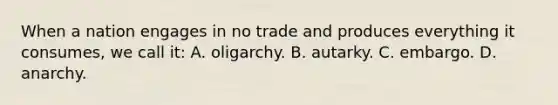 When a nation engages in no trade and produces everything it consumes, we call it: A. oligarchy. B. autarky. C. embargo. D. anarchy.