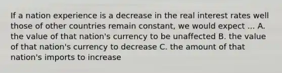 If a nation experience is a decrease in the real interest rates well those of other countries remain constant, we would expect ... A. the value of that nation's currency to be unaffected B. the value of that nation's currency to decrease C. the amount of that nation's imports to increase