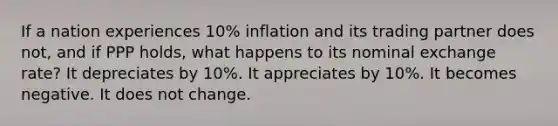 If a nation experiences 10% inflation and its trading partner does not, and if PPP holds, what happens to its nominal exchange rate? It depreciates by 10%. It appreciates by 10%. It becomes negative. It does not change.