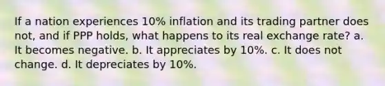 If a nation experiences 10% inflation and its trading partner does not, and if PPP holds, what happens to its real exchange rate? a. It becomes negative. b. It appreciates by 10%. c. It does not change. d. It depreciates by 10%.