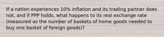 If a nation experiences 10% inflation and its trading partner does not, and if PPP holds, what happens to its real exchange rate (measured as the number of baskets of home goods needed to buy one basket of foreign goods)?