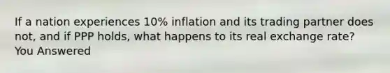 If a nation experiences 10% inflation and its trading partner does not, and if PPP holds, what happens to its real exchange rate? You Answered