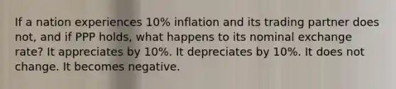 If a nation experiences 10% inflation and its trading partner does not, and if PPP holds, what happens to its nominal exchange rate? It appreciates by 10%. It depreciates by 10%. It does not change. It becomes negative.