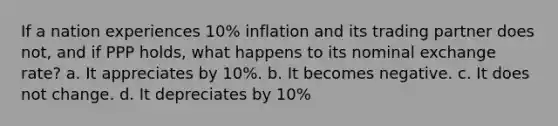 If a nation experiences 10% inflation and its trading partner does not, and if PPP holds, what happens to its nominal exchange rate? a. It appreciates by 10%. b. It becomes negative. c. It does not change. d. It depreciates by 10%