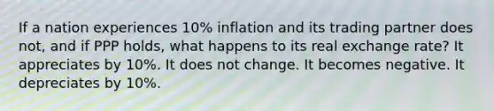 If a nation experiences 10% inflation and its trading partner does not, and if PPP holds, what happens to its real exchange rate? It appreciates by 10%. It does not change. It becomes negative. It depreciates by 10%.