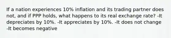 If a nation experiences 10% inflation and its trading partner does not, and if PPP holds, what happens to its real exchange rate? -It depreciates by 10%. -It appreciates by 10%. -It does not change -It becomes negative