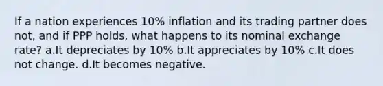 If a nation experiences 10% inflation and its trading partner does not, and if PPP holds, what happens to its nominal exchange rate? a.It depreciates by 10% b.It appreciates by 10% c.It does not change. d.It becomes negative.