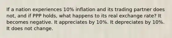 If a nation experiences 10% inflation and its trading partner does not, and if PPP holds, what happens to its real exchange rate? It becomes negative. It appreciates by 10%. It depreciates by 10%. It does not change.