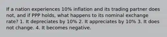 If a nation experiences 10% inflation and its trading partner does not, and if PPP holds, what happens to its nominal exchange rate? 1. It depreciates by 10% 2. It appreciates by 10% 3. It does not change. 4. It becomes negative.