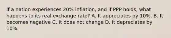 If a nation experiences 20% inflation, and if PPP holds, what happens to its real exchange rate? A. It appreciates by 10%. B. It becomes negative C. It does not change D. It depreciates by 10%.