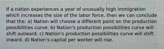 If a nation experiences a year of unusually high immigration which increases the size of the labor force, then we can conclude that the: a) Nation will choose a different point on the production possibilities curve. b) Nation's production possibilities curve will shift outward. c) Nation's production possibilities curve will shift inward. d) Nation's capital per worker will rise.