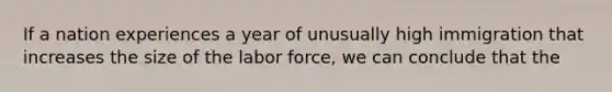 If a nation experiences a year of unusually high immigration that increases the size of the labor force, we can conclude that the