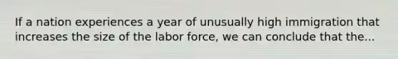 If a nation experiences a year of unusually high immigration that increases the size of the labor force, we can conclude that the...