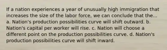 If a nation experiences a year of unusually high immigration that increases the size of the labor force, we can conclude that the... a. Nation's production possibilities curve will shift outward. b. Nation's capital per worker will rise. c. Nation will choose a different point on the production possibilities curve. d. Nation's production possibilities curve will shift inward.