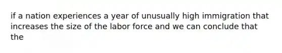 if a nation experiences a year of unusually high immigration that increases the size of the labor force and we can conclude that the