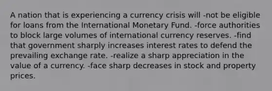 A nation that is experiencing a currency crisis will -not be eligible for loans from the International Monetary Fund. -force authorities to block large volumes of international currency reserves. -find that government sharply increases interest rates to defend the prevailing exchange rate. -realize a sharp appreciation in the value of a currency. -face sharp decreases in stock and property prices.