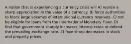 A nation that is experiencing a currency crisis will A) realize a sharp appreciation in the value of a currency. B) force authorities to block large volumes of international currency reserves. C) not be eligible for loans from the International Monetary Fund. D) find that government sharply increases interest rates to defend the prevailing exchange rate. E) face sharp decreases in stock and property prices.