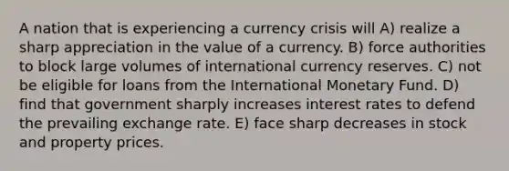 A nation that is experiencing a currency crisis will A) realize a sharp appreciation in the value of a currency. B) force authorities to block large volumes of international currency reserves. C) not be eligible for loans from the International Monetary Fund. D) find that government sharply increases interest rates to defend the prevailing exchange rate. E) face sharp decreases in stock and property prices.