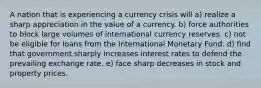 A nation that is experiencing a currency crisis will a) realize a sharp appreciation in the value of a currency. b) force authorities to block large volumes of international currency reserves. c) not be eligible for loans from the International Monetary Fund. d) find that government sharply increases interest rates to defend the prevailing exchange rate. e) face sharp decreases in stock and property prices.