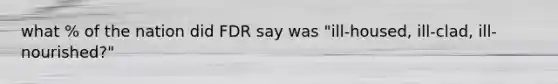 what % of the nation did FDR say was "ill-housed, ill-clad, ill-nourished?"