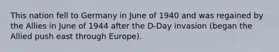 This nation fell to Germany in June of 1940 and was regained by the Allies in June of 1944 after the D-Day invasion (began the Allied push east through Europe).