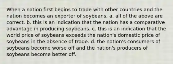 When a nation first begins to trade with other countries and the nation becomes an exporter of soybeans, a. all of the above are correct. b. this is an indication that the nation has a comparative advantage in producing soybeans. c. this is an indication that the world price of soybeans exceeds the nation's domestic price of soybeans in the absence of trade. d. the nation's consumers of soybeans become worse off and the nation's producers of soybeans become better off.