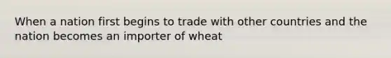 When a nation first begins to trade with other countries and the nation becomes an importer of wheat